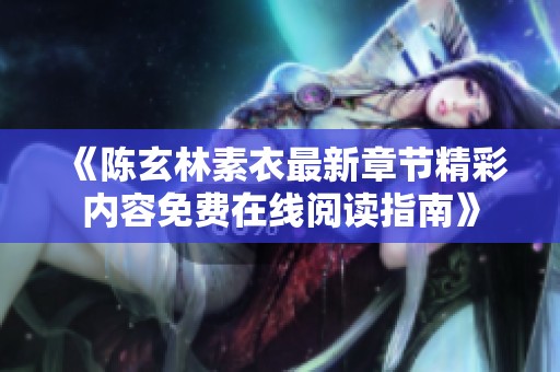 《陈玄林素衣最新章节精彩内容免费在线阅读指南》