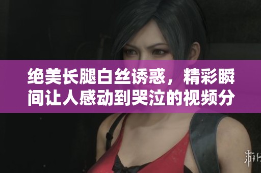 绝美长腿白丝诱惑，精彩瞬间让人感动到哭泣的视频分享