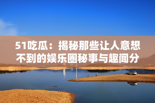 51吃瓜：揭秘那些让人意想不到的娱乐圈秘事与趣闻分享