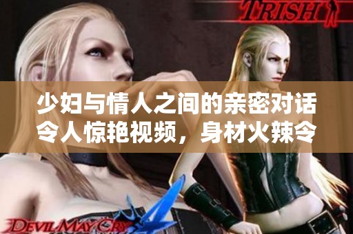 少妇与情人之间的亲密对话令人惊艳视频，身材火辣令人无法抵挡