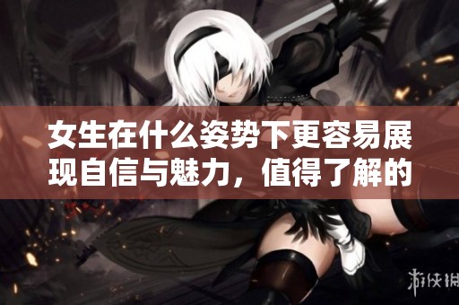 女生在什么姿势下更容易展现自信与魅力，值得了解的姿势解析