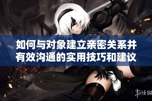 如何与对象建立亲密关系并有效沟通的实用技巧和建议