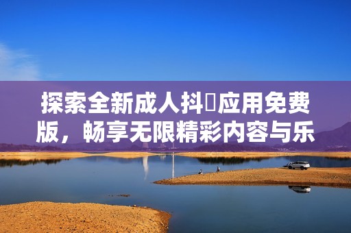 探索全新成人抖抈应用免费版，畅享无限精彩内容与乐趣体验