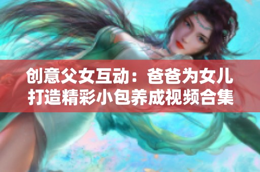 创意父女互动：爸爸为女儿打造精彩小包养成视频合集