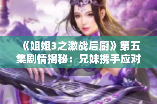 《姐姐3之激战后厨》第五集剧情揭秘：兄妹携手应对厨房挑战的精彩瞬间