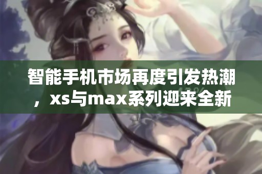 智能手机市场再度引发热潮，xs与max系列迎来全新升级版
