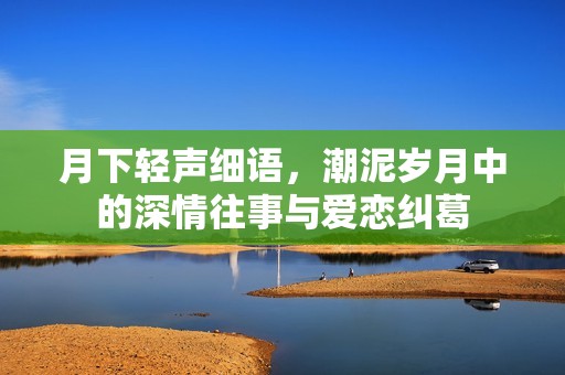月下轻声细语，潮泥岁月中的深情往事与爱恋纠葛