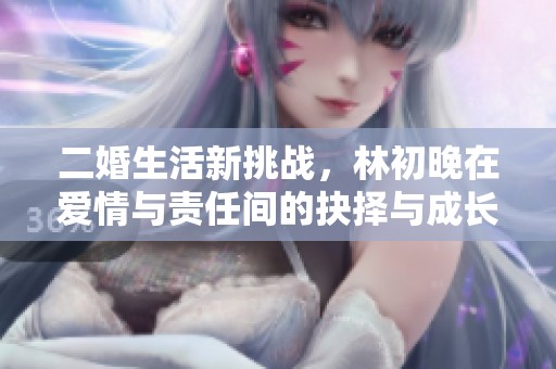 二婚生活新挑战，林初晚在爱情与责任间的抉择与成长