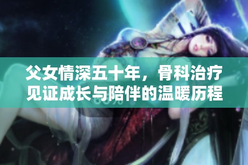 父女情深五十年，骨科治疗见证成长与陪伴的温暖历程