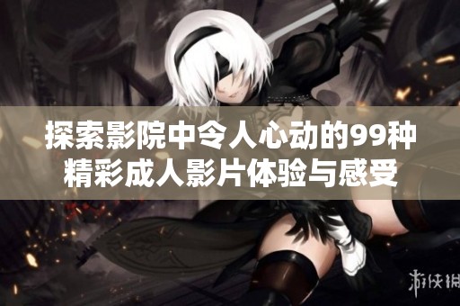 探索影院中令人心动的99种精彩成人影片体验与感受