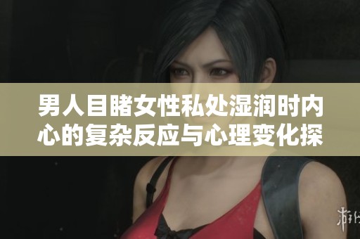 男人目睹女性私处湿润时内心的复杂反应与心理变化探究