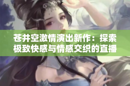 苍井空激情演出新作：探索极致快感与情感交织的直播体验