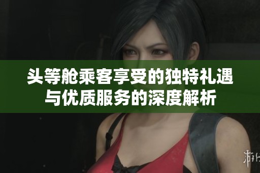 头等舱乘客享受的独特礼遇与优质服务的深度解析