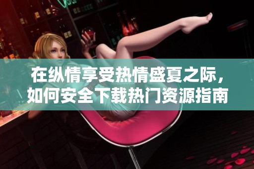 在纵情享受热情盛夏之际，如何安全下载热门资源指南