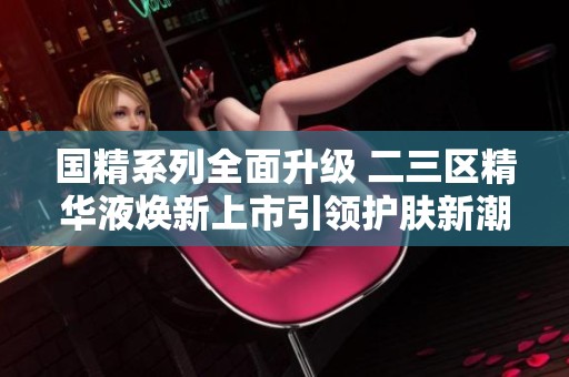 国精系列全面升级 二三区精华液焕新上市引领护肤新潮流