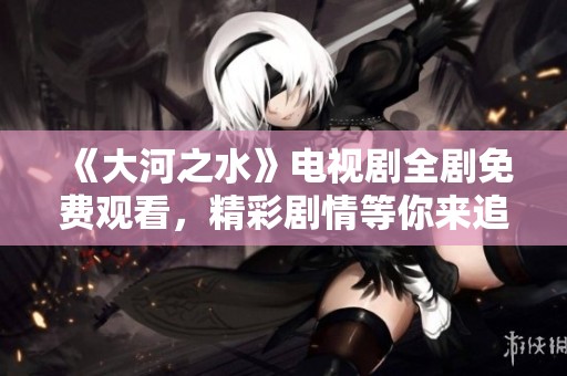 《大河之水》电视剧全剧免费观看，精彩剧情等你来追！