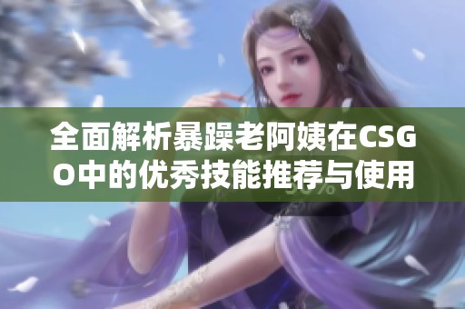全面解析暴躁老阿姨在CSGO中的优秀技能推荐与使用技巧