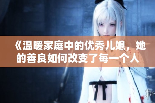 《温暖家庭中的优秀儿媳，她的善良如何改变了每一个人》