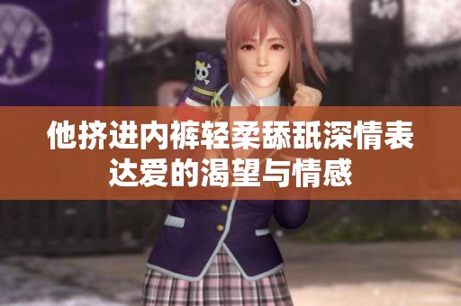 他挤进内裤轻柔舔舐深情表达爱的渴望与情感