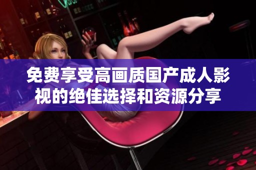 免费享受高画质国产成人影视的绝佳选择和资源分享