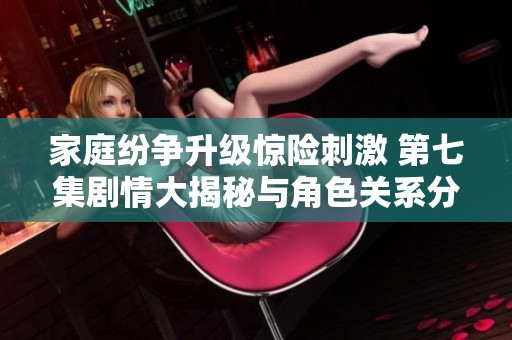 家庭纷争升级惊险刺激 第七集剧情大揭秘与角色关系分析