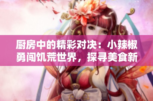 厨房中的精彩对决：小辣椒勇闯饥荒世界，探寻美食新高度