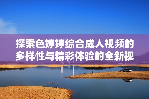 探索色婷婷综合成人视频的多样性与精彩体验的全新视角
