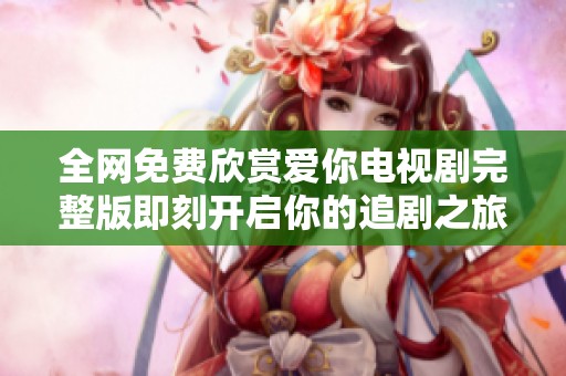 全网免费欣赏爱你电视剧完整版即刻开启你的追剧之旅