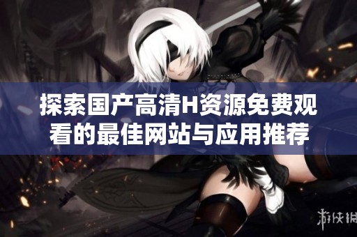 探索国产高清H资源免费观看的最佳网站与应用推荐