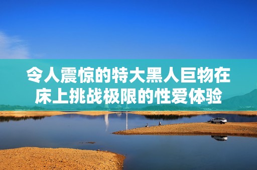 令人震惊的特大黑人巨物在床上挑战极限的性爱体验