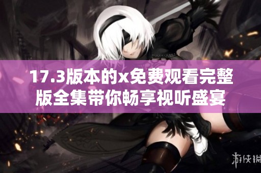 17.3版本的x免费观看完整版全集带你畅享视听盛宴