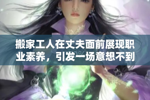 搬家工人在丈夫面前展现职业素养，引发一场意想不到的故事