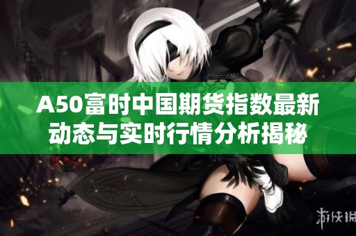 A50富时中国期货指数最新动态与实时行情分析揭秘