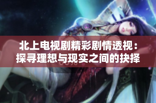 北上电视剧精彩剧情透视：探寻理想与现实之间的抉择之旅