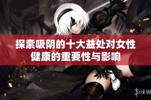 探索吸阴的十大益处对女性健康的重要性与影响