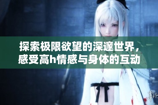 探索极限欲望的深邃世界，感受高h情感与身体的互动魅力