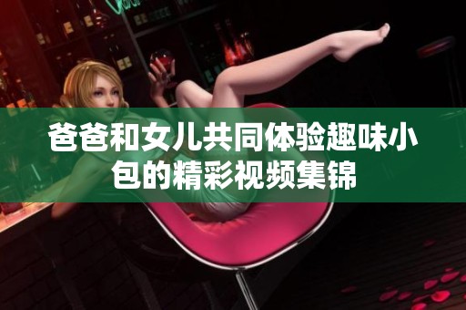 爸爸和女儿共同体验趣味小包的精彩视频集锦