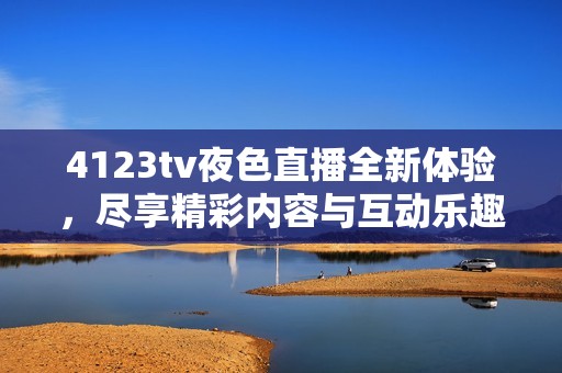 4123tv夜色直播全新体验，尽享精彩内容与互动乐趣