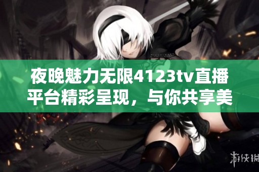 夜晚魅力无限4123tv直播平台精彩呈现，与你共享美好时光