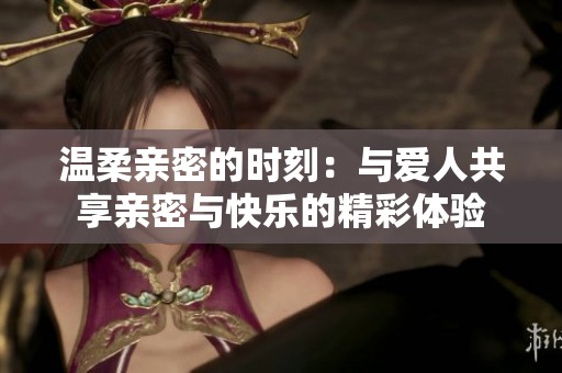 温柔亲密的时刻：与爱人共享亲密与快乐的精彩体验