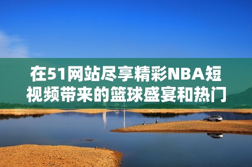 在51网站尽享精彩NBA短视频带来的篮球盛宴和热门瞬间