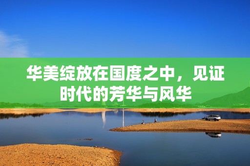 华美绽放在国度之中，见证时代的芳华与风华