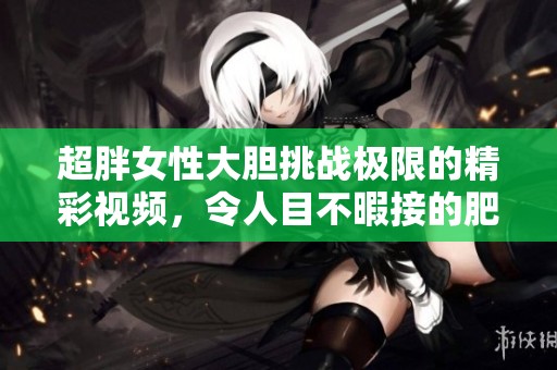 超胖女性大胆挑战极限的精彩视频，令人目不暇接的肥女演出日志