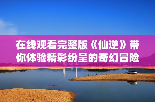 在线观看完整版《仙逆》带你体验精彩纷呈的奇幻冒险之旅