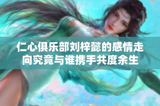 仁心俱乐部刘梓懿的感情走向究竟与谁携手共度余生