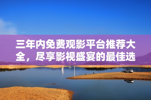 三年内免费观影平台推荐大全，尽享影视盛宴的最佳选择