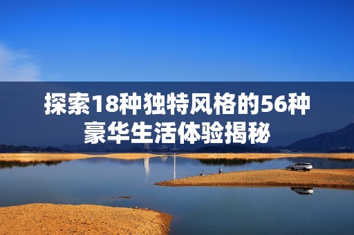探索18种独特风格的56种豪华生活体验揭秘