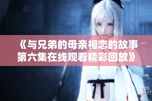 《与兄弟的母亲相恋的故事第六集在线观看精彩回放》
