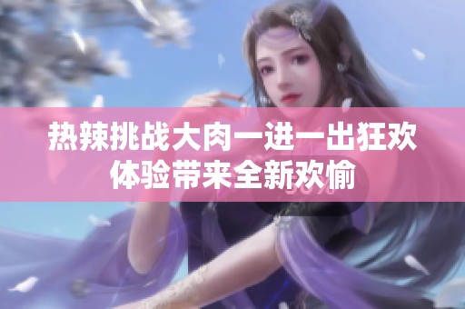 热辣挑战大肉一进一出狂欢体验带来全新欢愉
