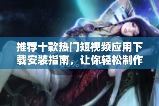 推荐十款热门短视频应用下载安装指南，让你轻松制作精彩视频